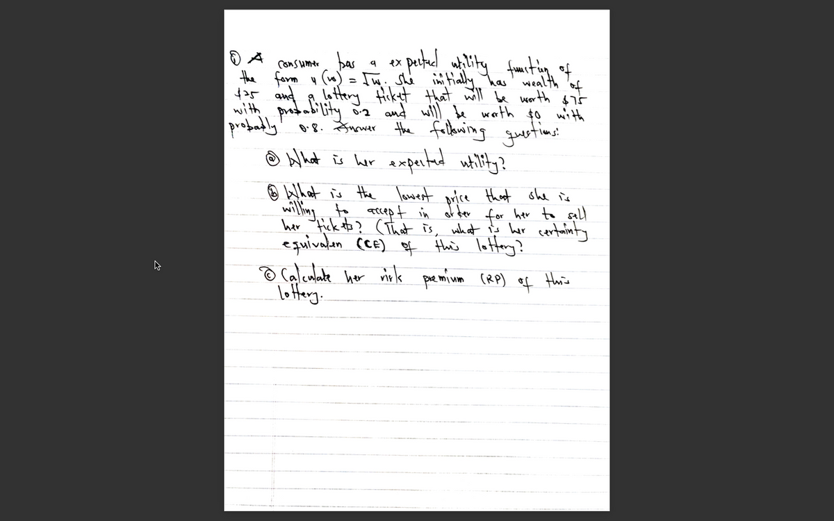 Consumer bas
the form u (w) - [w. she ini tially has' wealth 'of
425 and
with prodabi lity ia and willl de warth $o with
probadly' or8. Snauer the falkwing uetims:
ex
lottery Hicket that will be worth $5
Ô blhat iū er expertad whility?
O What is the lowest orice that ohe is
willing acept in of der for her to sall
her ick to? (That is, what is er certainty
equivalan cE) of thuis lotteny?
o Calculate her rirk pe mium (RP) ef Hhis
lottery.
