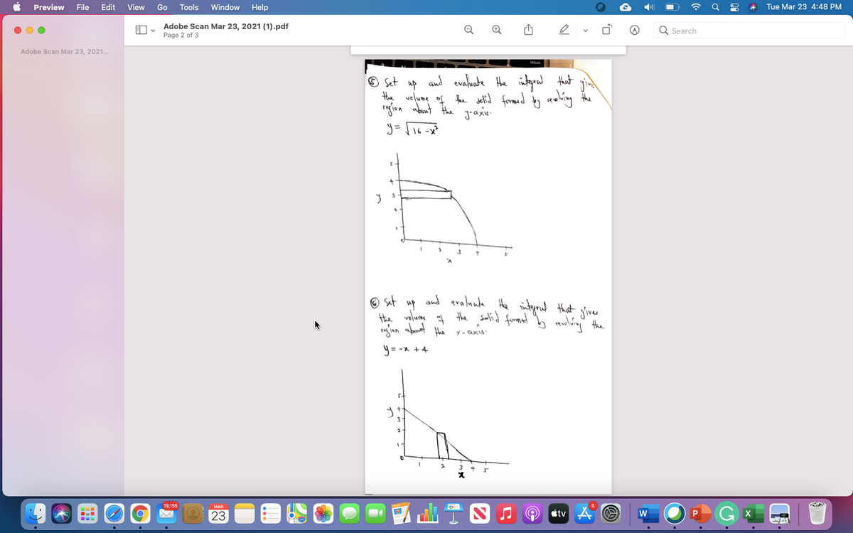 Preview
File
Edit
View
Go
Tools
Window
Help
Tue Mar 23 4:48 PM
Adobe Scan Mar 23, 2021 (1).pdf
Search
Page 2 of 3
Adobe Scan Mar 23, 2021.
O Set up and evaluate Hhe intgral that
Hhe velume of the setid formed y awlhing the
rofion abant the jraxis.
O sat
up
the volume
the
and eralnuta
Hhe ityrad that giver
the salid fromaet b muling the
"gon abaat
Y - axis
y = -x +4
3
19,155
MAR
23
tv A
P
