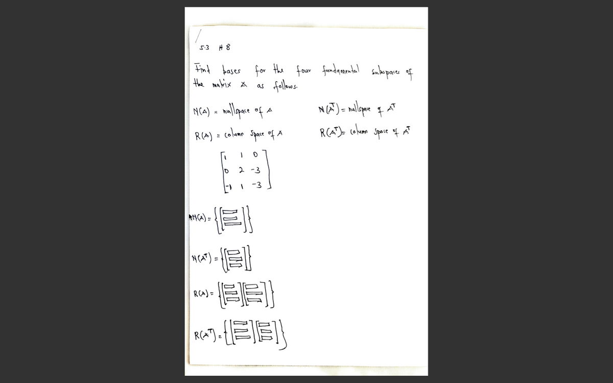 5:3 H 8
Fint bases for the four fundamontal saboporer of
the malrix x
as
NCA) = nallpare of a
R(A) = colum Space of Å
R(AT)- cohomm
Space f AT
%3D
10
2 -3
-3
ANCA) =
而加}
RCA) =
