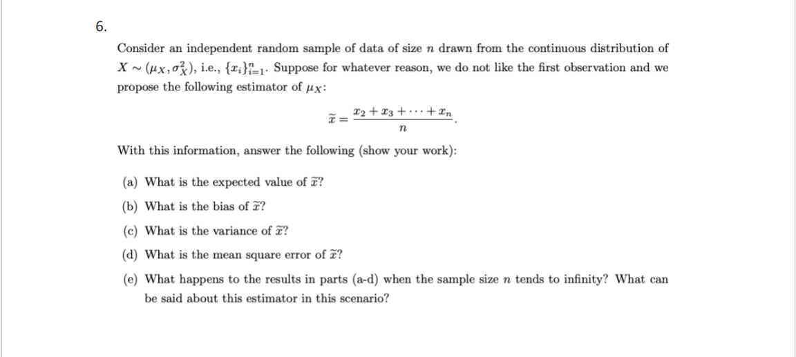 6.
Consider an independent random sample of data of size n drawn from the continuous distribution of
X~ (μx, o), i.e., {x}=1. Suppose for whatever reason, we do not like the first observation and we
propose the following estimator of μx:
x=
x₂ + x3 + + xn
n
With this information, answer the following (show your work):
(a) What is the expected value of ?
(b) What is the bias of ?
(c) What is the variance of ?
(d) What is the mean square error of ?
(e) What happens to the results in parts (a-d) when the sample size n tends to infinity? What can
be said about this estimator in this scenario?