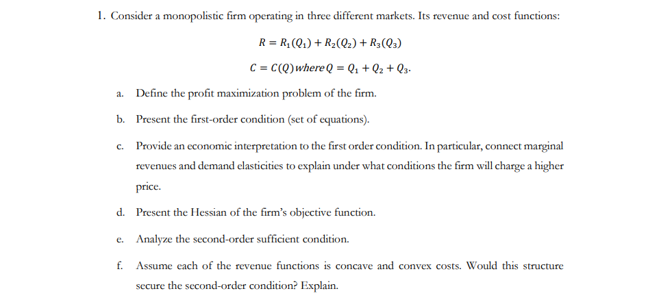 ### Monopolistic Firm Analysis in Three Different Markets

Consider a monopolistic firm operating in three distinct markets. The firm's revenue and cost functions are expressed as follows:

\[ R = R_1(Q_1) + R_2(Q_2) + R_3(Q_3) \]

\[ C = C(Q) \text{ where } Q = Q_1 + Q_2 + Q_3 \]

#### Questions and Instructions:

**1. Define the profit maximization problem of the firm.**
   - Outline the optimization problem considering the revenues from each market and the total cost.

**2. Present the first-order condition (set of equations).**
   - Derive and list the necessary conditions for profit maximization by setting up the firm's Lagrange function and finding its partial derivatives.

**3. Provide an economic interpretation to the first-order condition.**
   - Explain the relationship between marginal revenues and demand elasticities. Discuss the conditions under which the firm will charge a higher price in each market, assuming different demand elasticities.

**4. Present the Hessian of the firm’s objective function.**
   - Calculate and display the Hessian matrix, which includes the second partial derivatives of the profit function.

**5. Analyze the second-order sufficient condition.**
   - Discuss the conditions under which the second-order derivatives ensure that the solution to the first-order conditions is a maximum.

**6. Assume each of the revenue functions is concave and convex costs. Would this structure secure the second-order condition? Explain.**
   - Evaluate if the concavity of the revenue functions and convexity of the cost function fulfill the second-order sufficient conditions for profit maximization.

This exercise dives into advanced economic concepts that are crucial for understanding the pricing and output decisions of monopolistic firms across multiple markets. It emphasizes mathematical rigor in deriving optimal strategies under given economic conditions.