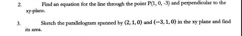 2.
Find an equation for the line through the point P(1, 0, -3) and perpendicular to the
xy-plane.
3.
Sketch the parallelogram spanned by (2, 1, 0) and (-3, 1, 0) in the xy plane and find
its area.