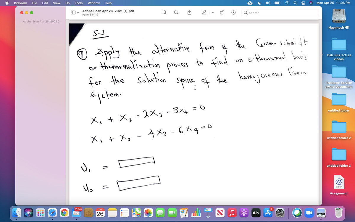 Preview
File
Edit
View
Go
Tools
Window
Help
Mon Apr 26 11:06 PM
Adobe Scan Apr 26, 2021 (1).pdf
Page 3 of 12
Q Search
Adobe Scan Apr 26, 2021 (..
5.3
Macintosh HD
O Apply the alternative farm # the Gurmm schmi dt
to find
orthonarmal baisi's
Calculus lecture
thomar malization
an
videos
precss
or
for the solution
Spare ef the homyjenecus limcn
homy jeneous
Trustees' Service
Award Documents
untitled folder
X, + X, - 2Xg-3x4
X、+ X。 - 4メ - 6メq-0
untitled folder 2
untitled folder 3
HTTP
Assignment
20,045
26
tv
うっ
