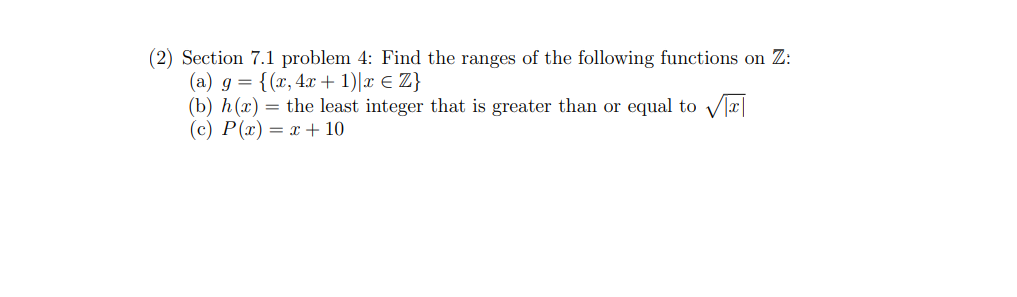 (2) Section 7.1 problem 4: Find the ranges of the following functions on Z:
(a) g = {(x, 4x + 1)|x € Z}
(b) h(x) = the least integer that is greater than or equal to √T
(c) P(x) = x + 10