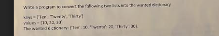 Write a program to convert the following two lists into the wanted dictionary
keys ['Ten', 'Twenty. Thirty
values [10, 20, 30]
The wanted dictionary: (Ten': 10, 'Twenty': 20, 'Thirty': 30).