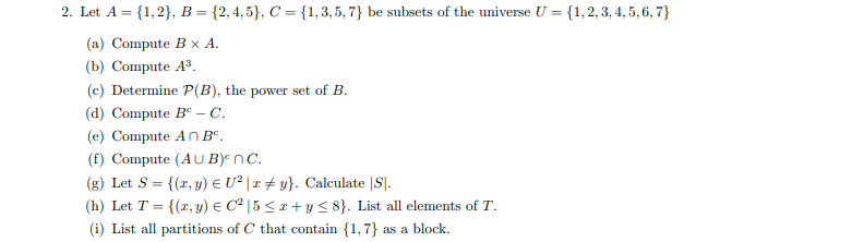 2. Let A = {1,2}, B = {2,4,5}, C = {1,3,5,7)} be subsets of the universe U = {1, 2, 3, 4, 5, 6, 7}
(a) Compute B x A.
(b) Compute A³.
(c) Determine P(B), the power set of B.
(d) Compute Bº - C.
(e) Compute An Bº.
(f) Compute (AUB) nC.
(g) Let S = {(1, y) = U² | xy}. Calculate |S|.
(h) Let T = {(x, y) = C² | 5 ≤ x + y ≤ 8}. List all elements of T.
(i) List all partitions of C that contain {1,7} as a block.