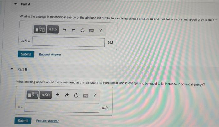 Part A
What is the change in mechanical energy of the airplane if it climbs to a cruising altitude of 2520 m and maintains a constant speed of 94.5 m/s?
AE =
MJ
Submit
Request Answer
Part B
What cruising speed would the plane need at this altitude if its increase in kinetic energy is to be equal to its increase in potential energy?
m/s
Submit
Request Answer
