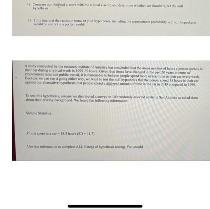 4) Compare our obtfined z-score with the critical z-score and determine whether we should reject the null
hypothesis:
5) Fully interpret the results in terms of your hypotheses, including the approximate probability our null hypothesis
would be correct in a perfect world:
A study conducted by the research institute of America has concluded that the mean number of hours a person spends in
their car during a typical week in 1999 15 hours. Given that times have changed in the past 20 years in terms of
employment rates and public transit, it is reasonable to believe people spend more or less time in their car every week.
Because we can see it going either way, we want to test the nul hypothesis that the people spend 15 hours in their car
against our alternative hypothesis that people spend a different amount of time in the car in 2019 compared to 1999.
To test this hypothesis, assume we distributed a survey to 100 randomly selected adults in San Antonio as asked them
about their driving background. We found the following information:
Sample Statistics:
I time spent in a car 18.3 hours (SD 11.7)
Use this information to complete ALL 5 steps of hypothesis testing. You should

