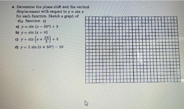 4. Determine the phase shift and the vertical
displacement with respect to y = sin x
for each function. Sketch a graph of
the function c).
a) y sin (x- 50°) + 3
b) y = sin (x + T)
) y sin (x+)
+ 5
d) y= 2 sin (x + 50°) 10
