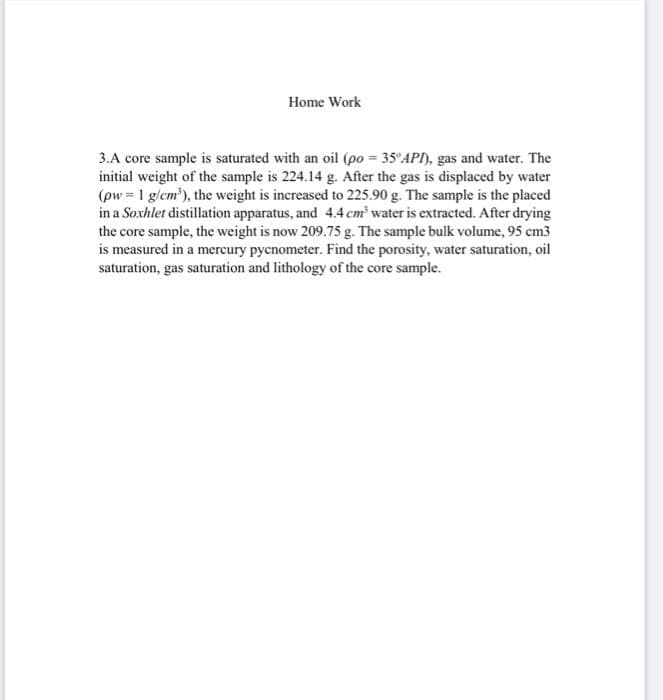 Home Work
3.A core sample is saturated with an oil (po = 35°API), gas and water. The
initial weight of the sample is 224.14 g. After the gas is displaced by water
(pw = 1 g/cm'), the weight is increased to 225.90 g. The sample is the placed
in a Soxhlet distillation apparatus, and 4.4cm water is extracted. After drying
the core sample, the weight is now 209.75 g. The sample bulk volume, 95 cm3
is measured in a mercury pycnometer. Find the porosity, water saturation, oil
saturation, gas saturation and lithology of the core sample.
