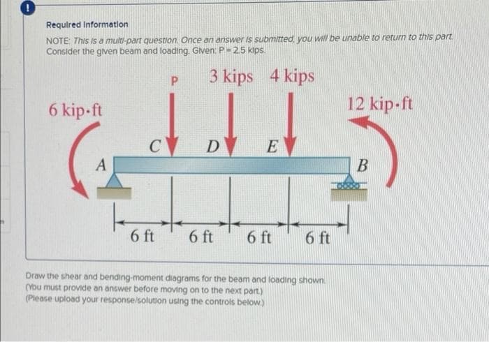 Requlred Information
NOTE: This Is a multi-part question. Once an answer Is submitted, you will be unable to return to this part.
Consider the given beam and loading. Gven: P =25 kips.
3 kips 4 kips
6 kip-ft
12 kip-ft
C
D
E
A
B
6 ft
6 ft
6 ft
6 ft
Draw the shear and bending-moment diagrams for the beam and loading shown.
(You must provide an answer before moving on to the next part.)
(Please upload your response/solution using the controls below.)
