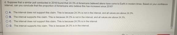 d. Suppose that a similar pol conducted in 2016 found that 24.3% of Americans beleved aliens have come to Earth in modern times. Based on your confidence
interval, can you condude that the proportion of Americans who believe this has increased since 20167
OA. The interval does not support this claim. This is because 24.3% is not in the interval, and all values are above 243
OB. The interval supports this claim. This in because 24 3% is not in the interval, and all values are above 24.%
OC. The interval does not support this claim This is because 24 3% is in the interval.
OD. The interval supports this claim This is because 24,3% is in the interval
