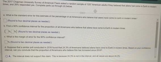 The 2017 Chapman University Survey of American Fears asked a random sample of 1207 American aduts they believed that alens had come to Earth in modem
times, and 20% responded yes. Complete parts (a) through (d) below
a What es the standard emor tor ths estmate of the peroentage ot a Amencans who Deeve that aens have come to tam n mooern smes?
Round to four decimal places as needed.)
b. Find a 90% confidence interval for the proportion of all Americans who believe that alens have come to Earth in modem time
(Round to two decimal places as needed.)
c. What is the margin of error for the 0% confidence interval
S (Round to two decimal places as needed)
d Suppose that a similar poll conducted in 2016 found that 24.3% of Americans believed alens have come to Earth in modem imes. Baned on your cortdence
interval, can you conclude that the proportion of Americans who believe this has increased sinoe 20107
OA. The interval does not support this claim. This is because 24.3% is not in the interval, and al values are above 24.%
