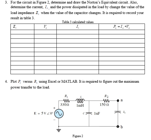 3. For the circuit in Figure 2, determine and draw the Norton's Equivalent circuit. Also,
determine the current, I, and the power dissipated in the load by change the value of the
load impedance Z, when the value of the capacitor changes. It is required to record your
result in table 3.
Z,
Table 3 calculated values
I.
P. =1, *V,
V.
4. Plot P, versus R, using Excel or MATLAB. It is required to figure out the maximum
power transfer to the load.
R
R2
W 000
3300
150 n
ImH
E = 5V20° (N
luF
Figure 2
