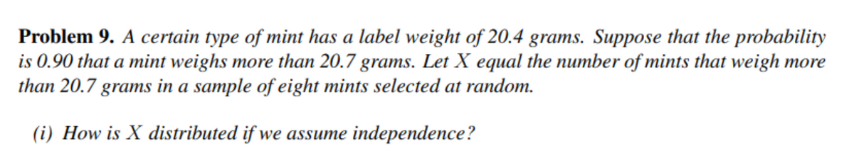 Problem 9. A certain type of mint has a label weight of 20.4 grams. Suppose that the probability
is 0.90 that a mint weighs more than 20.7 grams. Let X equal the number of mints that weigh more
than 20.7 grams in a sample of eight mints selected at random.
(i) How is X distributed if we assume independence?