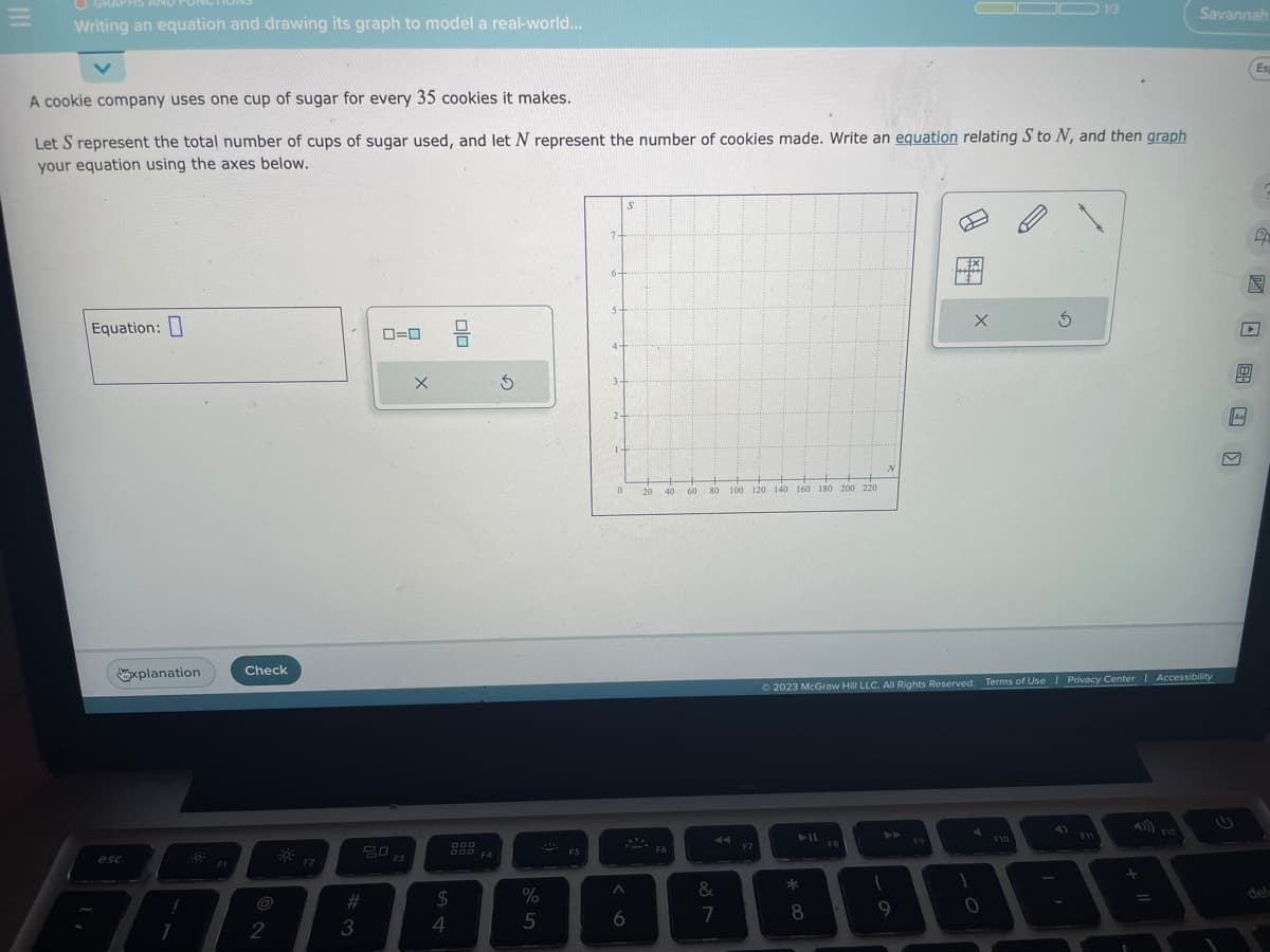 Writing an equation and drawing its graph to model a real-world...
Equation:
A cookie company uses one cup of sugar for every 35 cookies it makes.
Let S represent the total number of cups of sugar used, and let N represent the number of cookies made. Write an equation relating S to N, and then graph
your equation using the axes below.
esc
xplanation
1
1
FI
Check
2
F2
#3
0=0
20
F3
X
$
4
010
DOD
F4
G
%
5
F5
7
2+
0
6
S
20 40 60
-
+8
F6
80
887
&
100 120 140 160 180 200 220
F7
► 11
*
8
N
FB
© 2023 McGraw Hill LLC. All Rights Reserved. Terms of Use | Privacy Center | Accessibility
1
9
__
F9
1
X
0
3
F10
1/3
F11
+
Savannah
F12
Aa
14
M
Es
P
JEESU
➤