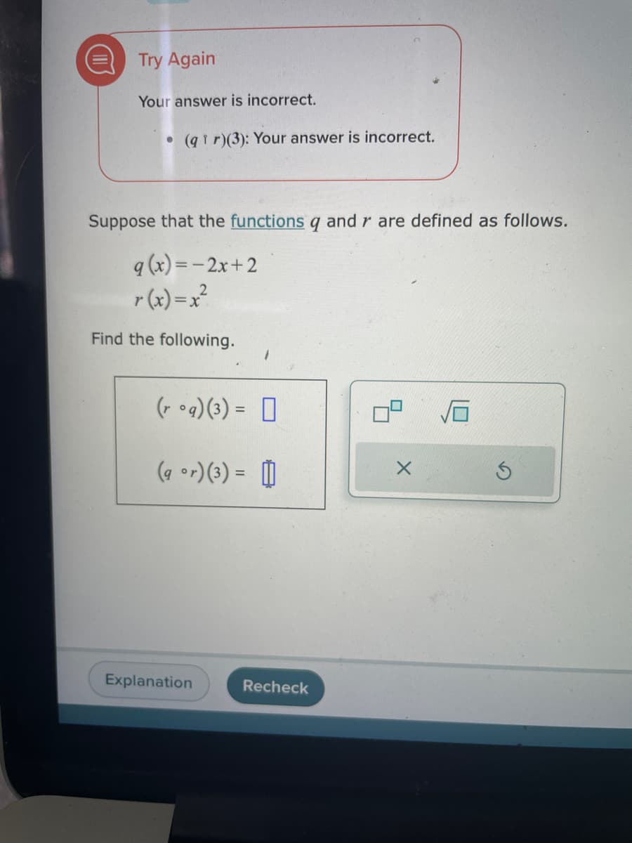 O
Try Again
Your answer is incorrect.
(qir)(3): Your answer is incorrect.
Suppose that the functions q and r are defined as follows.
q (x) = -2x+2
r(x)=x²
Find the following.
(roq)(3) =
(9 °r) (3) = []
Explanation
Recheck
Ś