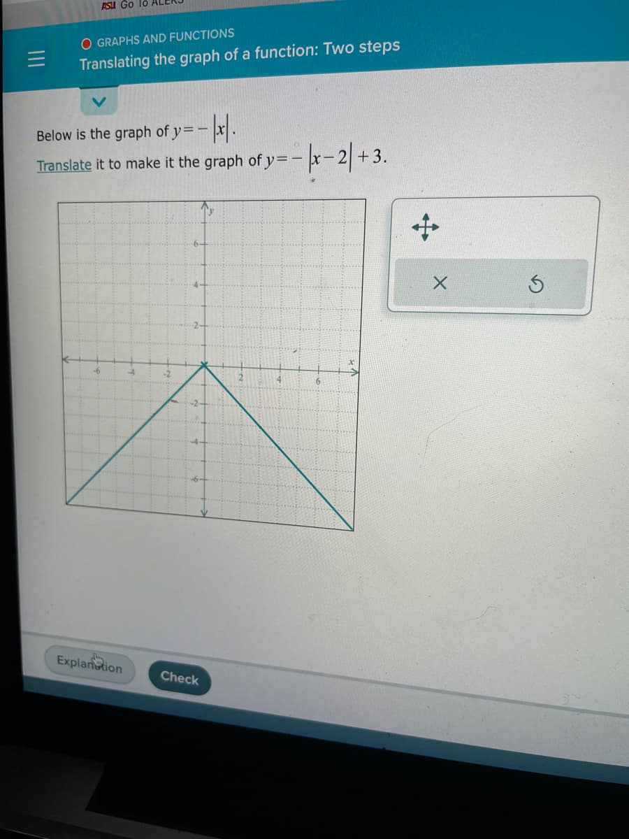 ASU Go 10 ALE
O GRAPHS AND FUNCTIONS
Translating the graph of a function: Two steps
Below is the graph of y=-x/.
Translate it to make it the graph of y=-x-2+3.
-6
Explanation
L
-2
-2
Check
4