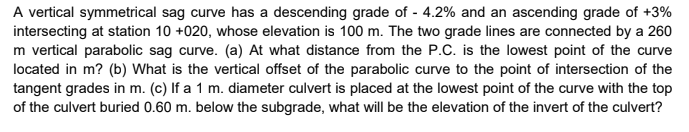 A vertical symmetrical sag curve has a descending grade of - 4.2% and an ascending grade of +3%
intersecting at station 10 +020, whose elevation is 100 m. The two grade lines are connected by a 260
m vertical parabolic sag curve. (a) At what distance from the P.C. is the lowest point of the curve
located in m? (b) What is the vertical offset of the parabolic curve to the point of intersection of the
tangent grades in m. (c) If a 1 m. diameter culvert is placed at the lowest point of the curve with the top
of the culvert buried 0.60 m. below the subgrade, what will be the elevation of the invert of the culvert?
