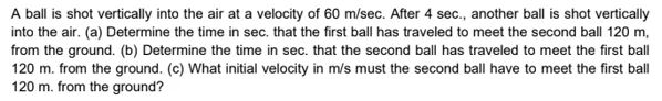 A ball is shot vertically into the air at a velocity of 60 m/sec. After 4 sec., another ball is shot vertically
into the air. (a) Determine the time in sec. that the first ball has traveled to meet the second ball 120 m,
from the ground. (b) Determine the time in sec. that the second ball has traveled to meet the first ball
120 m. from the ground. (c) What initial velocity in m/s must the second ball have to meet the first ball
120 m. from the ground?
