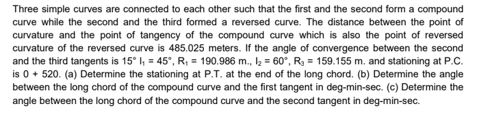 Three simple curves are connected to each other such that the first and the second form a compound
curve while the second and the third formed a reversed curve. The distance between the point of
curvature and the point of tangency of the compound curve which is also the point of reversed
curvature of the reversed curve is 485.025 meters. If the angle of convergence between the second
and the third tangents is 15° I, = 45°, R, = 190.986 m., l = 60°, R3 = 159.155 m. and stationing at P.C.
is 0 + 520. (a) Determine the stationing at P.T. at the end of the long chord. (b) Determine the angle
between the long chord of the compound curve and the first tangent in deg-min-sec. (c) Determine the
angle between the long chord of the compound curve and the second tangent in deg-min-sec.
