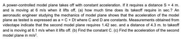 A power-controlled model plane takes off with constant acceleration. If it requires a distance S = 4 m.
and is moving at 6 m/s when it lifts off, (a) how much time does its takeoff require in sec.? An
aeronautic engineer studying the mechanics of model plane shows that the acceleration of the model
plane as tested is expressed as a = C + Dt where C and D are constants. Measurements obtained from
videotape indicate that the second model plane requires 1.42 sec. and a distance of 4.3 m. to takeoff
and is moving at 6.1 m/s when it lifts off. (b) Find the constant C. (c) Find the acceleration of the second
model plane in m/s?.
