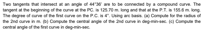 Two tangents that intersect at an angle of 44°36' are to be connected by a compound curve. The
tangent at the beginning of the curve at the PC. is 125.70 m. Iong and that at the P.T. is 155.6 m. long.
The degree of curve of the first curve on the P.C. is 4°. Using arc basis. (a) Compute for the radius of
the 2nd curve in m. (b) Compute the central angle of the 2nd curve in deg-min-sec. (c) Compute the
central angle of the first curve in deg-min-sec.
