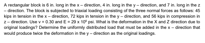 A rectangular block is 6 in. long in the x – direction, 4 in. long in the y – direction, and 7 in. long in the z
- direction. The block is subjected to triaxial loading consisting of the three normal forces as follows: 45
kips in tension in the x – direction, 72 kips in tension in the y – direction, and 56 kips in compression in
z - direction. Use v = 0.30 and E = 29 x 10° psi. What is the deformation in the X and Z direction due to
original loadings? Determine the uniformly distributed load that must be added in the x – direction that
would produce twice the deformation in the y – direction as the original loadings.
