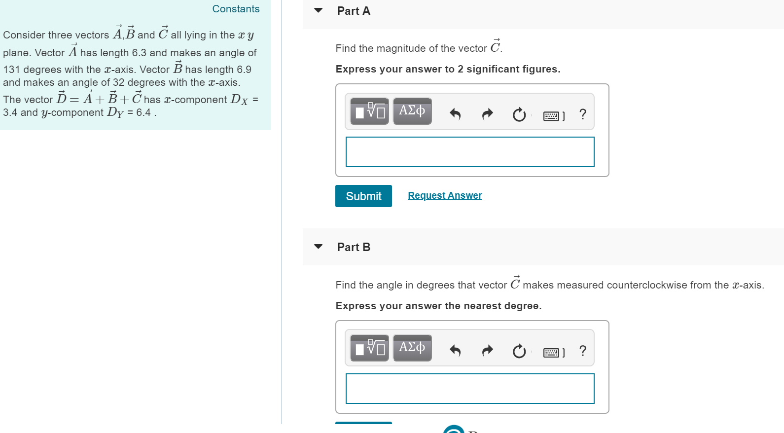 Constants
Part A
Consider three vectors A,B and C all lying in the r y
plane. Vector A has length 6.3 and makes an angle of
131 degrees with the T-axis. Vector B has length 6.9
and makes an angle of 32 degrees with the -axis
The vector D- A+ B+ C has r-component Dx
3.4 and y-component Dy 6.4
Find the magnitude of the vector C
Express your answer to 2 significant figures.
Submit
Request Answer
Part B
Find the angle in degrees that vector C makes measured counterclockwise from the c-axis.
Express your answer the nearest degree.
