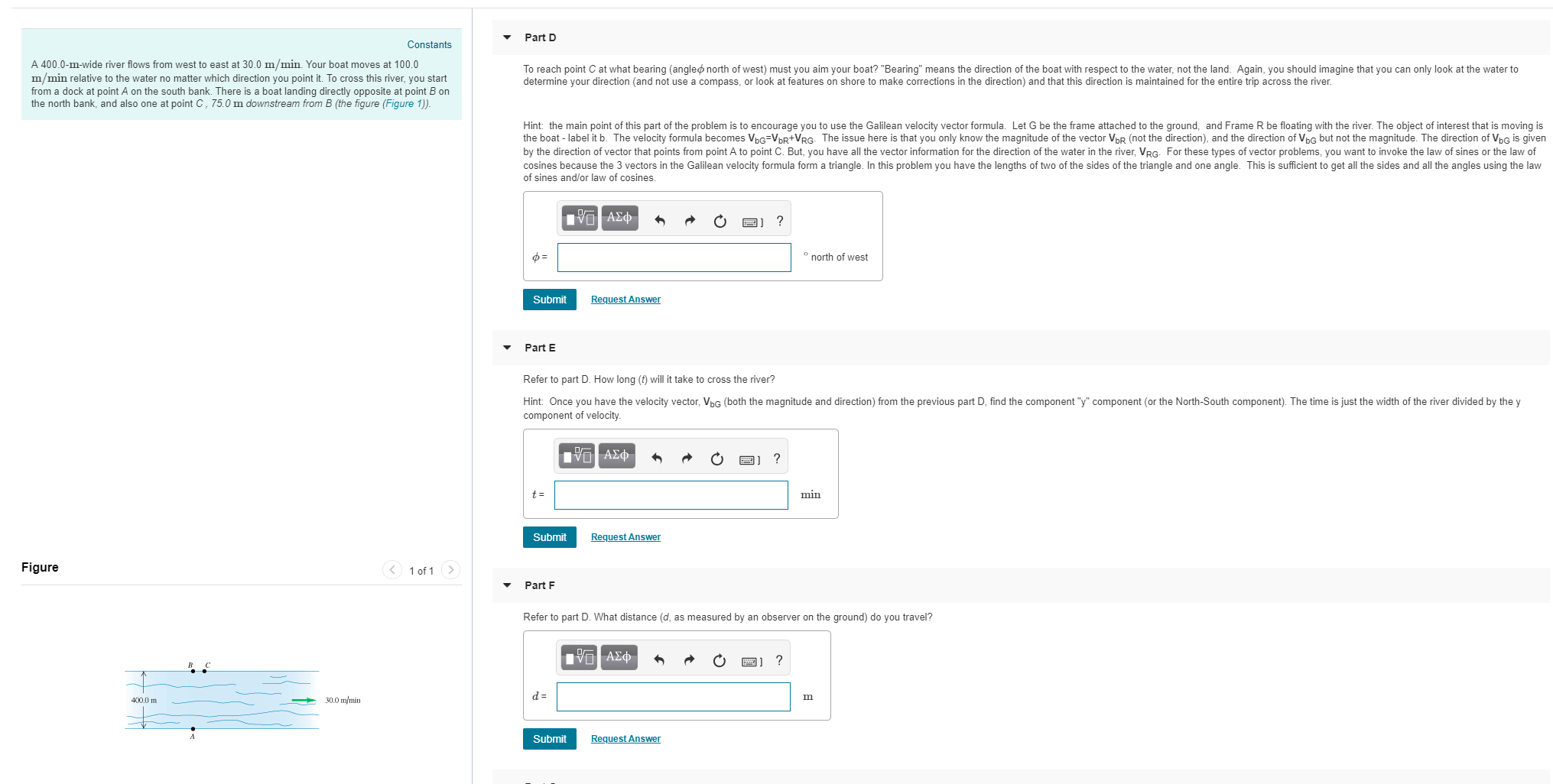 Part D
Constants
A 400.0-m-wide river flows from west to east at 30.0 m/min. Your boat moves at 100.0
m/min relative to the water no matter which direction you point it. To cross this river, you start
from a dock at point A on the south bank. There is a boat landing directly opposite at point B on
the north bank, and also one at point C, 75.0 m downstream from B (the figure (Figure 1))
To reach point C at what bearing (angle north of west) must you aim your boat? "Bearing" means the direction of the boat with respect to the water, not the land. Again, you should imagine that you can only look at the water to
determine your direction (and not use a compass, or look at features on shore to make corrections in the direction) and that this direction is maintained for the entire trip across the river.
Hint: the main point of this part of the problem is to encourage you to use the Galilean velocity vector formula. Let G be the frame attached to the ground, and Frame R be floating with the river. The object of interest that is moving is
the boat - label it b. The velocity formula becomes VbG VbR+VRG. The issue here is that you only know the magnitude of the vector VbR (not the direction), and the direction of VbG but not the magnitude. The direction of VbG is given
by the direction of vector that points from point A to point C. But, you have all the vector information for the direction of the water in the river, VRG. For these types of vector problems, you want to invoke the law of sines or the law of
cosines because the 3 vectors in the Galilean velocity formula form a triangle. In this problem you have the lengths of two of the sides of the triangle and one angle. This is sufficient to get all the sides and all the angles using the law
of sines and/or law of cosines
north of west
Submit
Request Answen
Part E
Refer to part D. How long (t) will it take to cross the river?
Hint: Once you have the velocity vector, VbG (both the magnitude and direction) from the previous part D, find the component "y" component (or the North-South component). The time is just the width of the river divided by the y
component of velocity
min
Submit
Request Answen
Figure
1 of 1
Part F
Refer to part D. What distance (d, as measured by an observer on the ground) do you travel?
400.0 m
30.0 mmin
Submit
Request Answen
