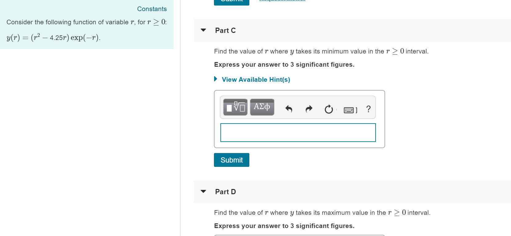 Constants
Consider the following function of variable r, for r2 0
Part C
y(r) = (r2-425r) expl-r).
Find the value of r where y takes its minimum value in the r 2 0 interval.
Express your answer to 3 significant figures.
View Available Hint(s)
Submit
Part D
Find the value of r where y takes its maximum value in the r 2 0 interval.
Express your answer to 3 significant figures.
