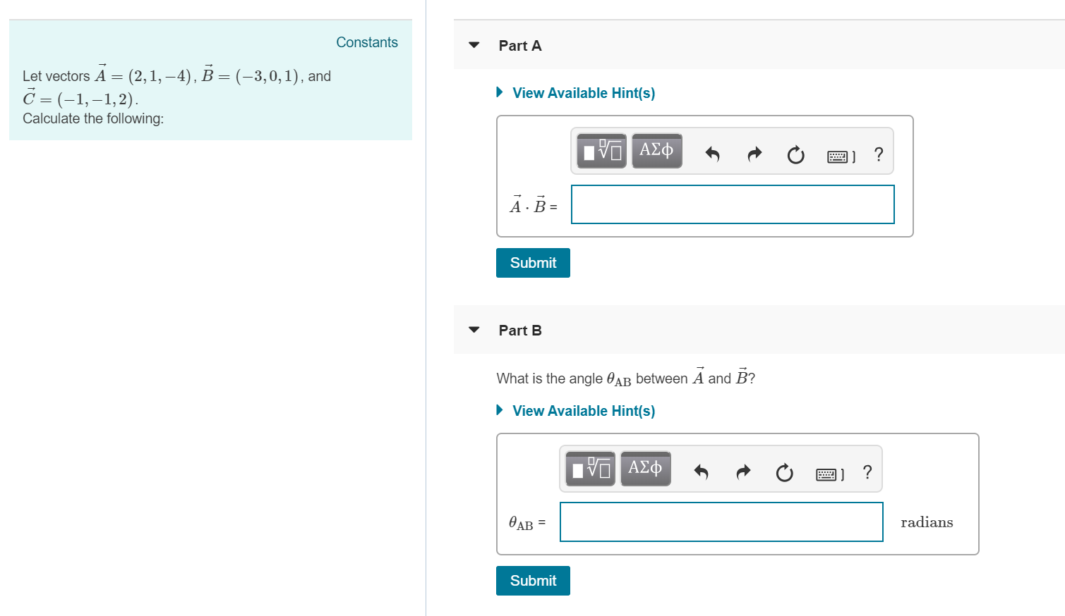 Constants
Part A
Let vectors A- (2,1,-4), B
C (-1, -1,2)
Calculate the following
(-3,0,1), and
View Available Hint(s)
A B-
Submit
Part B
What is the angle θΑΒ between A and B?
View Available Hint(s)
ΑΣ
radians
Submit
