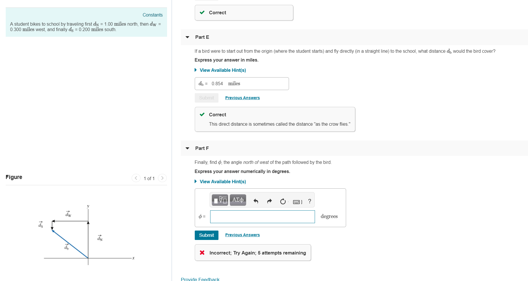 Correct
Constants
A student bikes to school by traveling first dN 1.00 miles north, then dw -
0.300 miles west, and finally ds 0.200 miles south
Part E
If a bird were to start out from the origin (where the student starts) and fly directly (in a straight line) to the school, what distance dp would the bird cover?
Express your answer in miles
View Available Hint(s)
db 0.854 miles
revious Answer
evious Answe
Correct
This direct distance is sometimes called the distance "as the crow flies."
▼ Part F
Finally, find ф, the angle north of west of the path followed by the bird
Express your answer numerically in degrees
Figure
of 1
View Available Hint(s)
.y
egrees
Submit
Previous Answer
X
Incorrect, Try Again; 5 attempts remaining
Provide Feedback
