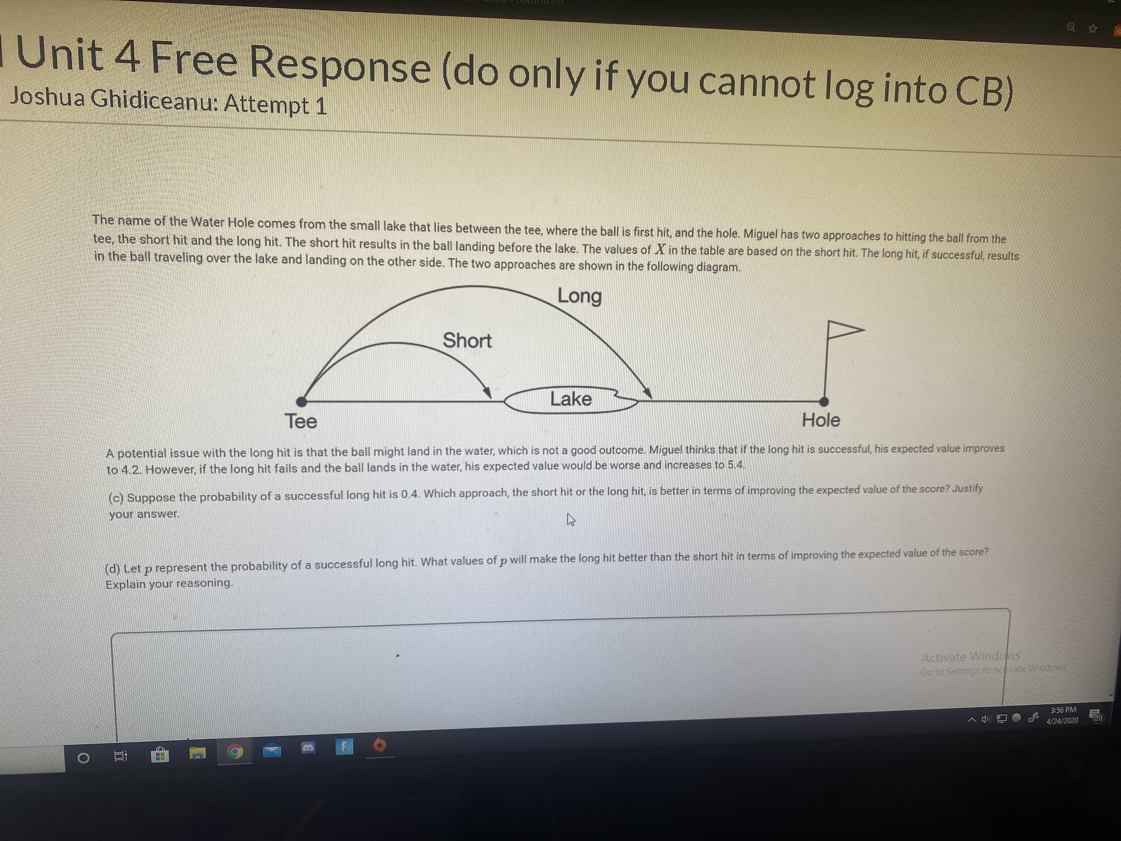 I Unit 4 Free Response (do only if you cannot log into CB)
Joshua Ghidiceanu: Attempt 1
The name of the Water Hole comes from the small lake that lies between the tee, where the ball is first hit, and the hole. Miguel has two approaches to hitting the ball from the
tee, the short hit and the long hit. The short hit results in the ball landing before the lake. The values of X in the table are based on the short hit. The long hit, if successful, results
in the ball traveling over the lake and landing on the other side. The two approaches are shown in the following diagram.
Long
Short
Lake
Tee
Hole
A potential issue with the long hit is that the ball might land in the water, which is not a good outcome. Miguel thinks that if the long hit is successful, his expected value improves
to 4.2. However, if the long hit fails and the ball lands in the water, his expected value would be worse and increases to 5.4.
(c) Suppose the probability of a successful long hit is 0.4. Which approach, the short hit or the long hit, is better in terms of improving the expected value of the score? Justify
your answer.
(d) Let p represent the probability of a successful long hit. What values of p will make the long hit better than the short hit in terms of improving the expected value of the score?
Explain your reasoning.
Activate Windows
Go to Settings to activate Windows
3:56 PM
20
4/24/2020
