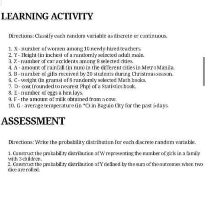 LEARNING ACTIVITY
Directions: Classify each random variable as discrete or continuous
1. X-number of women among 10 newly-hired teachers
2. Y- Height (in inches) of a randomly selected adult male.
3.2-number of car accidents among 8 selected cities.
4. A- amount of rainfall (in mm) in the different cities in Metro Manila.
5. B-number of gifts received by 20 students during Christmas season.
6. C-weight (in grams) of 8 randomly selected Math books.
7. D-cost (rounded to nearest Php) of a Statistics book.
& E-number of eggs a hen lays
9. F- the amount of milk obtained from a cow.
10. G-average temperature (in "C) in Baguio City for the past 5days.
ASSESSMENT
Directions: Write the probability distribution for each discrete random variable.
1. Construct the probability distribution of W representing the number of girls in a family
with 3 children.
2. Construct the probability distribution of Y defined by the sum of the outcomes when two
dice are rolled.
