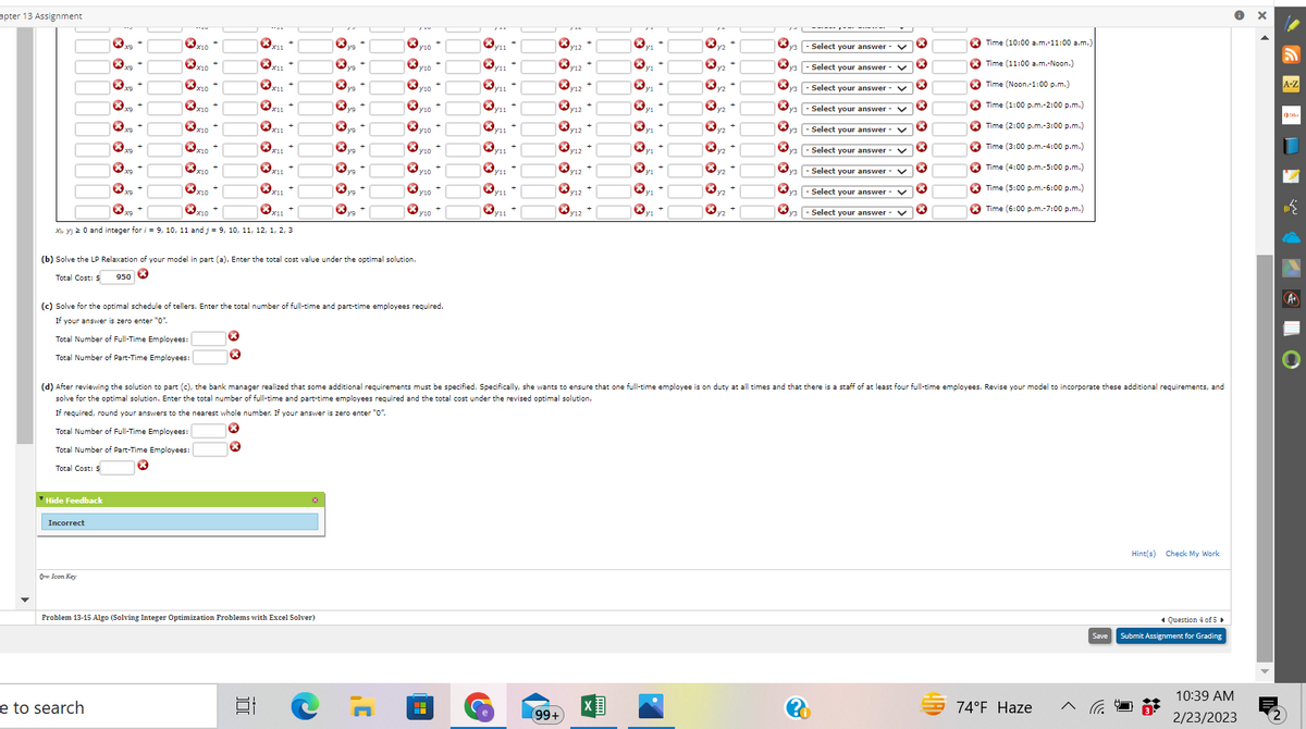 apter 13 Assignment
Xm
Hide Feedback
xx
Incorrect
8
Icon Key
yo +
xx9
x10
e to search
X10
x10 +
x10
X10
✪x10
X10 +
x10
Xir yj 20 and integer for/= 9, 10, 11 and j = 9, 10, 11, 12, 1, 2, 3
X10
x₁1 +
X
*
*x11
X
xx
Problem 13-15 Algo (Solving Integer Optimization Problems with Excel Solver)
][
va +
(b) Solve the LP Relaxation of your model in part (a). Enter the total cost value under the optimal solution.
Total Cost: $ 950 ×
vo +
yg +
yg +
8
***
XX
(c) Solve for the optimal schedule of tellers. Enter the total number of full-time and part-time employees required.
If your answer is zero enter "0".
Total Number of Full-Time Employees:
Total Number of Part-Time Employees:
J'
*
V10
y10+
VID +
Y10
y10+
Y10
y10
y10
y11
|
y11
y12
(99+
12+
V₁2+
y12 +
y12 +
V₁2+
y12
y12
+ +
Ⓡyz
*
X
*
X
y3
y3
×
X
*
13
y3
3
...p
(d) After reviewing the solution to part (c), the bank manager realized that some additional requirements must be specified. Specifically, she wants to ensure that one full-time employee is on duty at all times and that there is a staff of at least four full-time employees. Revise your model to incorporate these additional requirements, and
solve for the optimal solution. Enter the total number of full-time and part-time employees required and the total cost under the revised optimal solution.
If required, round your answers to the nearest whole number. If your answer is zero enter "0".
Total Number of Full-Time Employees:
Total Number of Part-Time Employees:
Total Cost: $
- Select your answer
- Select your answer
Select your answer - V
- Select your answer
Select your answer - V
- Select your answer V
Select your answer - V
- Select your answer - V
Select your answer
V
X
X
×
X
×
X
×
X
Time (10:00 a.m.-11:00 a.m.)
Time (11:00 a.m.-Noon.)
Time (Noon.-1:00 p.m.)
Time (1:00 p.m.-2:00 p.m.)
Time (2:00 p.m.-3:00 p.m.)
Time (3:00 p.m.-4:00p.m.)
Time (4:00 p.m.-5:00p.m.)
Time (5:00 p.m.-6:00 p.m.)
Time (6:00 p.m.-7:00 p.m.)
ARD
74°F Haze
>
Save
Hint(s) Check My Work
Question 4 of 5
Submit Assignment for Grading
10:39 AM
2/23/2023
X
A-Z
بین
A+
(2)