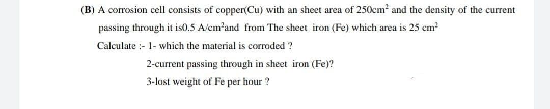 (B) A corrosion cell consists of copper(Cu) with an sheet area of 250cm2 and the density of the current
passing through it is0.5 A/cm²and from The sheet iron (Fe) which area is 25 cm2
Calculate :- 1- which the material is corroded ?
2-current passing through in sheet iron (Fe)?
3-lost weight of Fe per hour ?
