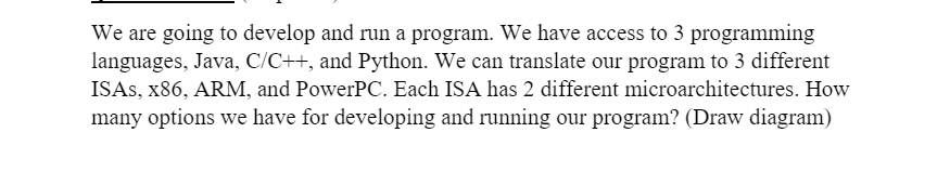 We are going to develop and run a program. We have access to 3 programming
languages, Java, C/C++, and Python. We can translate our program to 3 different
ISAS, x86, ARM, and PowerPC. Each ISA has 2 different microarchitectures. How
many options we have for developing and running our program? (Draw diagram)
