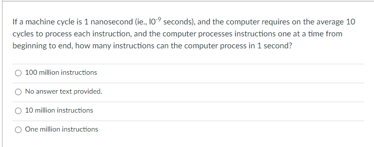 If a machine cycle is 1 nanosecond (ie., 10-° seconds), and the computer requires on the average 10
cycles to process each instruction, and the computer processes instructions one at a time from
beginning to end, how many instructions can the computer process in 1 second?
100 million instructions
No answer text provided.
O 10 million instructions
O One million instructions
