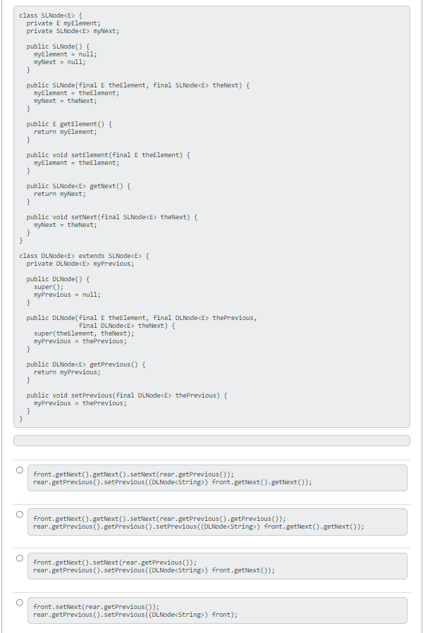 class SLNode<E> {
private E myElement;
private SLNodecE> myNext;
public SLNode() {
myElement = null;
myNext = null;
public SLNode( final E theElement, final SLNodecE> theNext) {
myElement = theElement;
myNext = theNext;
public E getElement () {
return myElement;
public void setElement (final E theElement) {
myElement = theElement;
public SLNodecE> getNext () {
return myNext;
public void setNext (final SLNodecE> theNext) {
myNext = theNext;
}
class DLNodecE> extends SLNodecE> {
private DLNode<E> myPrevious;
public DLNode() {
super();
myPrevious = null;
public DLNode(final E theElement, final DLNode<E> thePrevious,
final DLNode<E> theNext) {
super(theElement, theNext);
myPrevious = thePrevious;
public DLNodecE> getPrevious () {
return myPrevious;
public void setPrevious(final DLNode<E> thePrevious) {
myPrevious = thePrevious;
}
}
front.getNext ()- getNext ().setNext(rear.getPrevious ());
rear.getPrevious ().setPrevious (DLNodecString>) front.getNext().getNext ());
front.getNext().getNext ().setNext(rear.getPrevious ().getPrevious();
rear.getPrevious ().getPrevious ().setPrevious ( (DLNode<String>) front.getNext (). getNext());
front.getNext ().setNext (rear.getPrevious ());
rear.getPrevious ((). setPrevious( (DLNodecstring>) front.getNext ());
front.setNext (rear.getPrevious ());
rear.getPrevious (). setPrevious ( (DLNodecString>) front);
