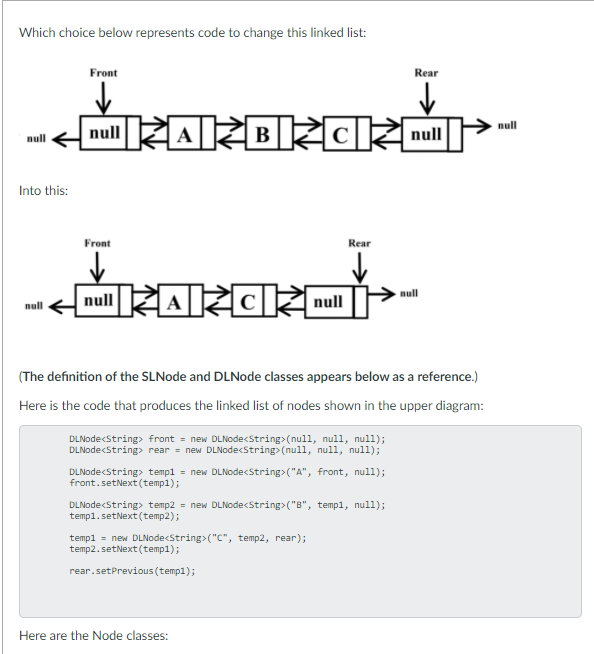 Which choice below represents code to change this linked list:
Front
Rear
RARBZC a
null
null
null
Into this:
Front
Rear
nullRARCZE
null
null
(The definition of the SLNode and DLNode classes appears below as a reference.)
Here is the code that produces the linked list of nodes shown in the upper diagram:
DLNode<String> front = new DLNode<String> (nul1, null, null);
DLNodecString> rear = new DLNodecString> (null, null, null);
DLNode<String> templ = new DLNode<String>("A", front, null);
front.setNext (temp1);
DLNodecString> temp2 = new DLNode<String> ("B", templ, null);
templ.setNext (temp2);
templ = new DLNodecString> ("C", temp2, rear);
temp2.setNext (temp1);
rear.setPrevious (templ);
Here are the Node classes:
