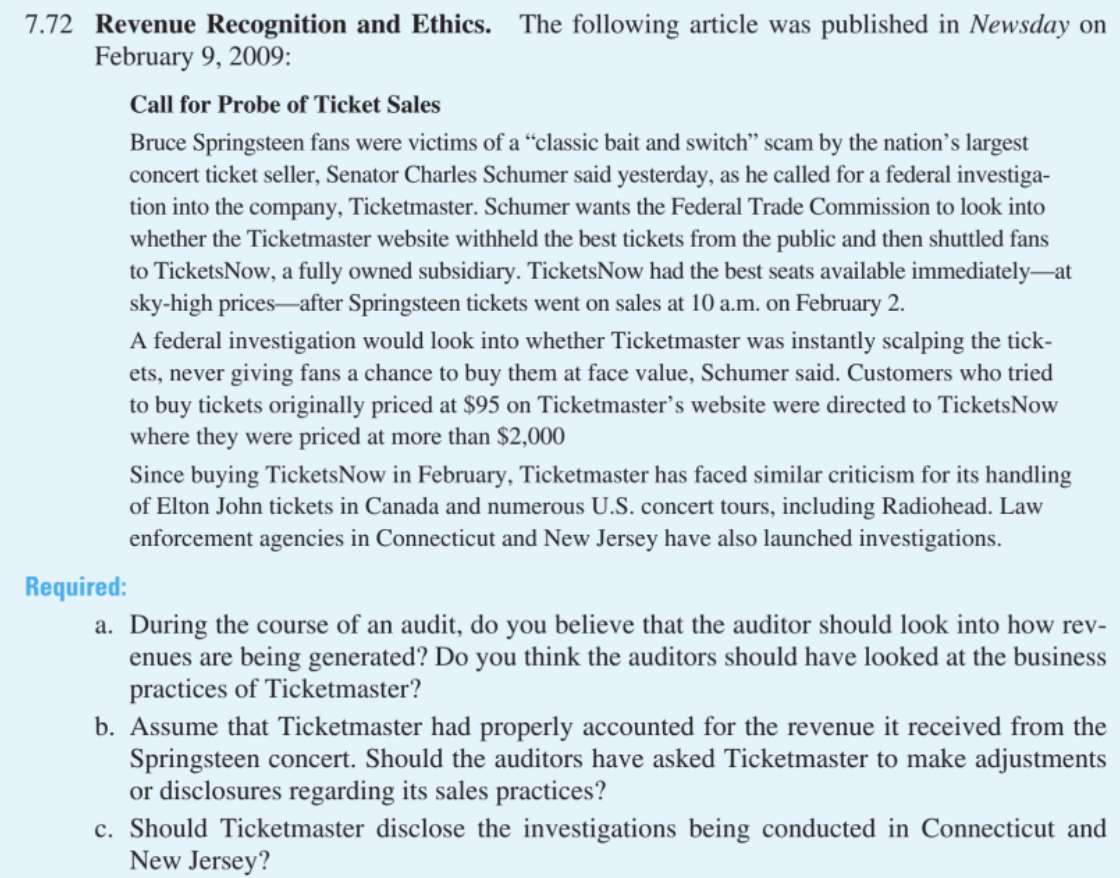 7.72 Revenue Recognition and Ethics. The following article was published in Newsday on
February 9, 2009:
Call for Probe of Ticket Sales
Bruce Springsteen fans were victims of a "classic bait and switch" scam by the nation's largest
concert ticket seller, Senator Charles Schumer said yesterday, as he called for a federal investiga-
tion into the company, Ticketmaster. Schumer wants the Federal Trade Commission to look into
whether the Ticketmaster website withheld the best tickets from the public and then shuttled fans
to TicketsNow, a fully owned subsidiary. TicketsNow had the best seats available immediately at
sky-high prices-after Springsteen tickets went on sales at 10 a.m. on February 2.
A federal investigation would look into whether Ticketmaster was instantly scalping the tick-
ets, never giving fans a chance to buy them at face value, Schumer said. Customers who tried
to buy tickets originally priced at $95 on Ticketmaster's website were directed to TicketsNow
where they were priced at more than $2,000
Since buying TicketsNow in February, Ticketmaster has faced similar criticism for its handling
of Elton John tickets in Canada and numerous U.S. concert tours, including Radiohead. Law
enforcement agencies in Connecticut and New Jersey have also launched investigations.
Required:
a. During the course of an audit, do you believe that the auditor should look into how rev-
enues are being generated? Do you think the auditors should have looked at the business
practices of Ticketmaster?
b. Assume that Ticketmaster had properly accounted for the revenue it received from the
Springsteen concert. Should the auditors have asked Ticketmaster to make adjustments
or disclosures regarding its sales practices?
c. Should Ticketmaster disclose the investigations being conducted in Connecticut and
New Jersey?