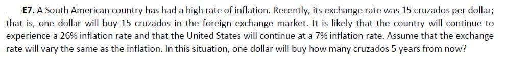 E7. A South American country has had a high rate of inflation. Recently, its exchange rate was 15 cruzados per dollar;
that is, one dollar will buy 15 cruzados in the foreign exchange market. It is likely that the country will continue to
experience a 26% inflation rate and that the United States will continue at a 7% inflation rate. Assume that the exchange
rate will vary the same as the inflation. In this situation, one dollar will buy how many cruzados 5 years from now?
