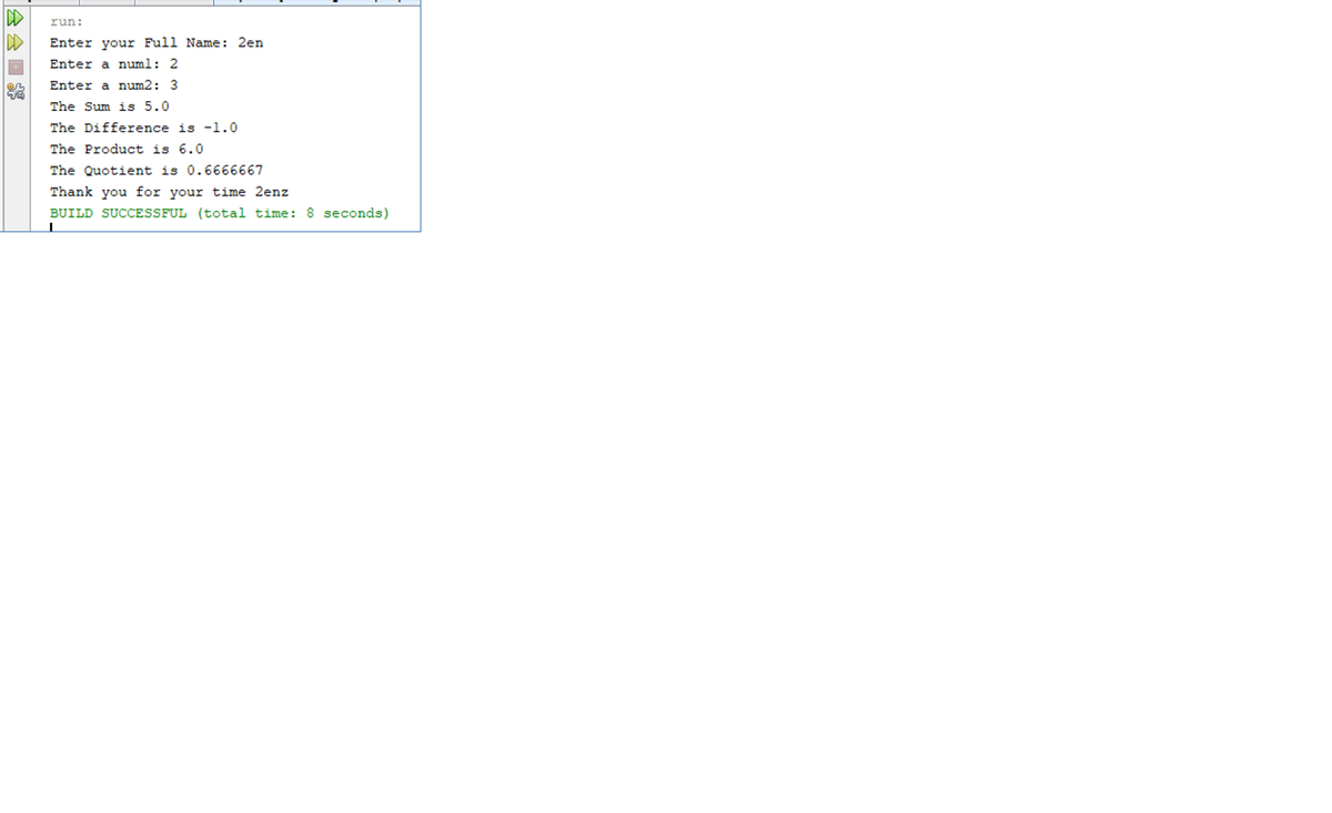 DD
DD
run:
Enter your Full Name: 2en
Enter a numl: 2
Enter a num2: 3
The Sum is 5.0
The Difference is -1.0
The Product is 6.0
The Quotient is 0.6666667
Thank you for your time 2enz
BUILD SUCCESSFUL (total time: 8 seconds)
