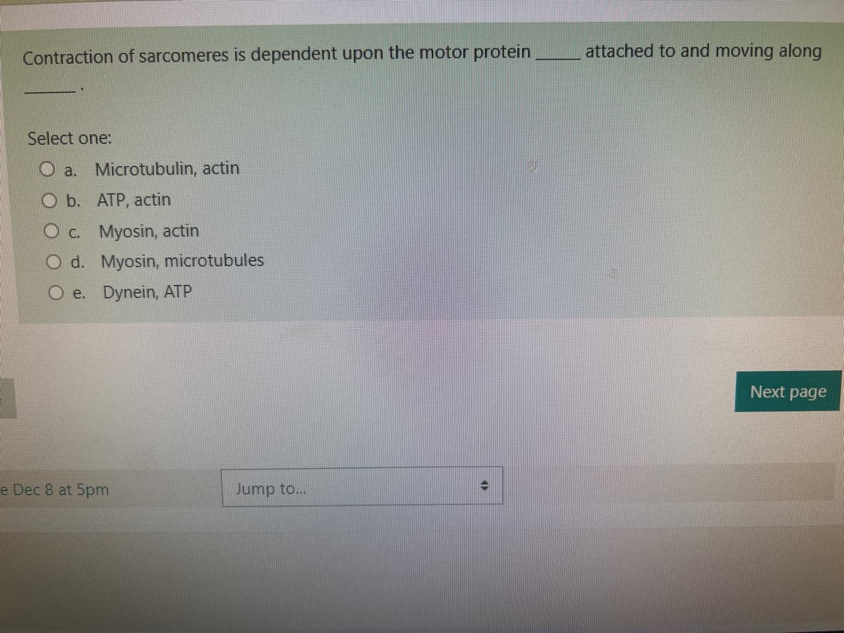 Contraction of sarcomeres is dependent upon the motor protein
Select one:
a. Microtubulin, actin
Ob. ATP, actin
O c. Myosin, actin
O d. Myosin, microtubules
e. Dynein, ATP
e Dec 8 at 5pm
Jump to...
attached to and moving along
Next page