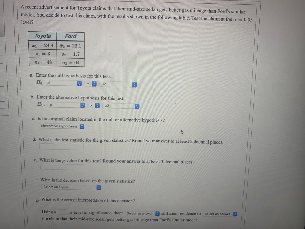 A recent advertisement for Toyota claims that their mid-size sedan gets better gas mileage than Ford's similar
model. You decide to test this claim, with the results shown in the following table. Test the claim at the a = 0.05
level?
Toyota
1 = 24.4
813
n₁ = 48
Ford
T2 = 23.1
82 = 1.7
n2 = 64
a. Enter the null hypothesis for this test.
Ho H1
42
b. Enter the alternative hypothesis for this test.
H₁: H1
μ2
c. Is the original claim located in the null or alternative hypothesis?
Alternative Hypothesis
d. What is the test statistic for the given statistics? Round your answer to at least 2 decimal places.
e. What is the p-value for this test? Round your answer to at least 3 decimal places.
f. What is the decision based on the given statistics?
Select an answer
g. What is the correct interpretation of this decision?
Using a % level of significance, there Select an answer sufficient evidence to Select an answer
the claim that their mid-size sedan gets better gas mileage than Ford's similar model.