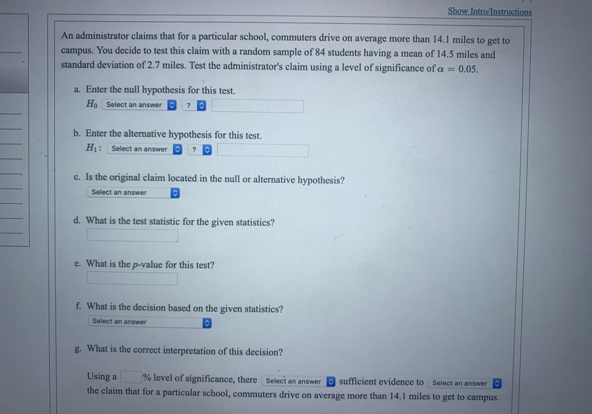 An administrator claims that for a particular school, commuters drive on average more than 14.1 miles to get to
campus. You decide to test this claim with a random sample of 84 students having a mean of 14.5 miles and
standard deviation of 2.7 miles. Test the administrator's claim using a level of significance of a = 0.05.
a. Enter the null hypothesis for this test.
Ho Select an answer
?
b. Enter the alternative hypothesis for this test.
H₁: Select an answer ?
c. Is the original claim located in the null or alternative hypothesis?
Select an answer
d. What is the test statistic for the given statistics?
e. What is the p-value for this test?
Show Intro/Instructions
f. What is the decision based on the given statistics?
Select an answer
g. What is the correct interpretation of this decision?
Using a % level of significance, there Select an answer sufficient evidence to Select an answer
the claim that for a particular school, commuters drive on average more than 14.1 miles to get to campus.