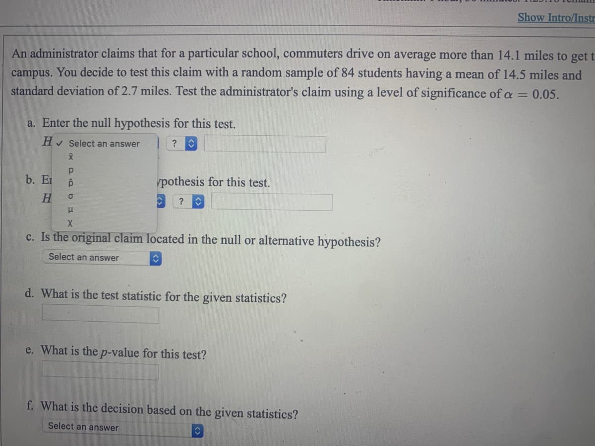 An administrator claims that for a particular school, commuters drive on average more than 14.1 miles to get t
campus. You decide to test this claim with a random sample of 84 students having a mean of 14.5 miles and
standard deviation of 2.7 miles. Test the administrator's claim using a level of significance of a = 0.05.
a. Enter the null hypothesis for this test.
H✓ Select an answer
? û
X
Р
ô
O
H
X
c. Is the original claim located in the null or alternative hypothesis?
Select an answer
♥
b. Ei
H
pothesis for this test.
?
d. What is the test statistic for the given statistics?
e. What is the p-value for this test?
Show Intro/Instr
f. What is the decision based on the given statistics?
Select an answer
♥