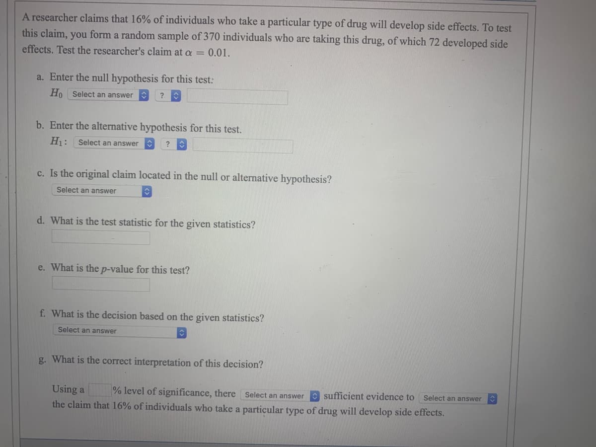 A researcher claims that 16% of individuals who take a particular type of drug will develop side effects. To test
this claim, you form a random sample of 370 individuals who are taking this drug, of which 72 developed side
effects. Test the researcher's claim at a = 0.01.
a. Enter the null hypothesis for this test:
Ho Select an answer
?
b. Enter the alternative hypothesis for this test.
H₁: Select an answer
?
c. Is the original claim located in the null or alternative hypothesis?
Select an answer
d. What is the test statistic for the given statistics?
e. What is the p-value for this test?
f. What is the decision based on the given statistics?
Select an answer
g. What is the correct interpretation of this decision?
Using a % level of significance, there Select an answer sufficient evidence to Select an answer
the claim that 16% of individuals who take a particular type of drug will develop side effects.