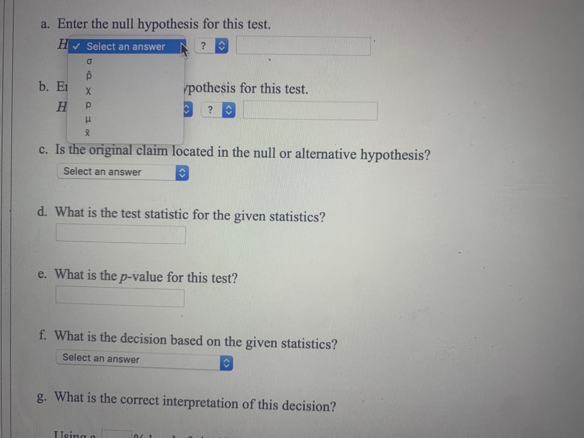 a. Enter the null hypothesis for this test.
H✓ Select an answer
?
O
ô
X
Р
μ
X
c. Is the original claim located in the null or alternative hypothesis?
Select an answer
↑
b. E
H
d. What is the test statistic for the given statistics?
pothesis for this test.
?
e. What is the p-value for this test?
f. What is the decision based on the given statistics?
Select an answer
ŷ
g. What is the correct interpretation of this decision?
Using a
0 1